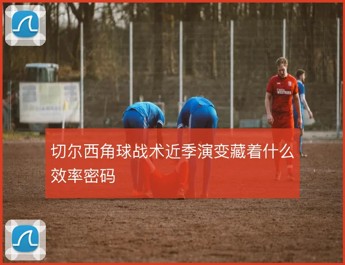 切尔西角球战术近季演变藏着什么效率密码