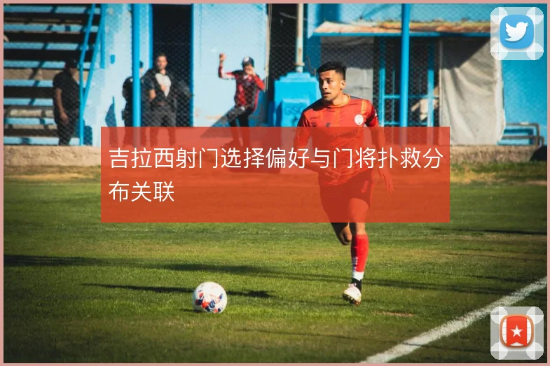 吉拉西射门选择偏好与门将扑救分布关联