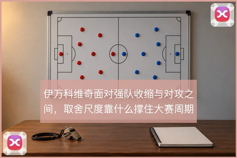 伊万科维奇面对强队收缩与对攻之间，取舍尺度靠什么撑住大赛周期