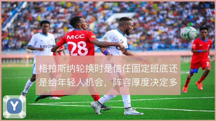 格拉斯纳轮换时是信任固定班底还是给年轻人机会,阵容厚度决定多线取舍