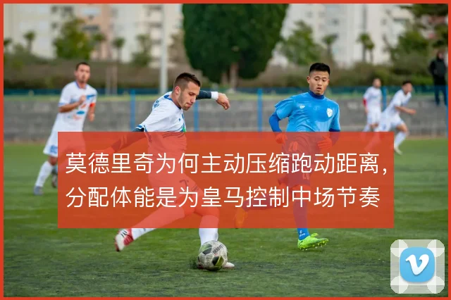 莫德里奇为何主动压缩跑动距离，分配体能是为皇马控制中场节奏