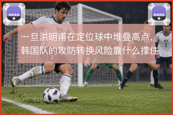 一旦洪明甫在定位球中堆叠高点,韩国队的攻防转换风险靠什么撑住