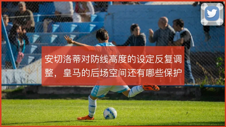 安切洛蒂对防线高度的设定反复调整，皇马的后场空间还有哪些保护办法