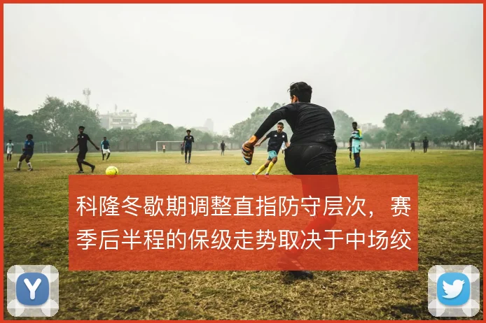 科隆冬歇期调整直指防守层次,赛季后半程的保级走势取决于中场绞杀效率