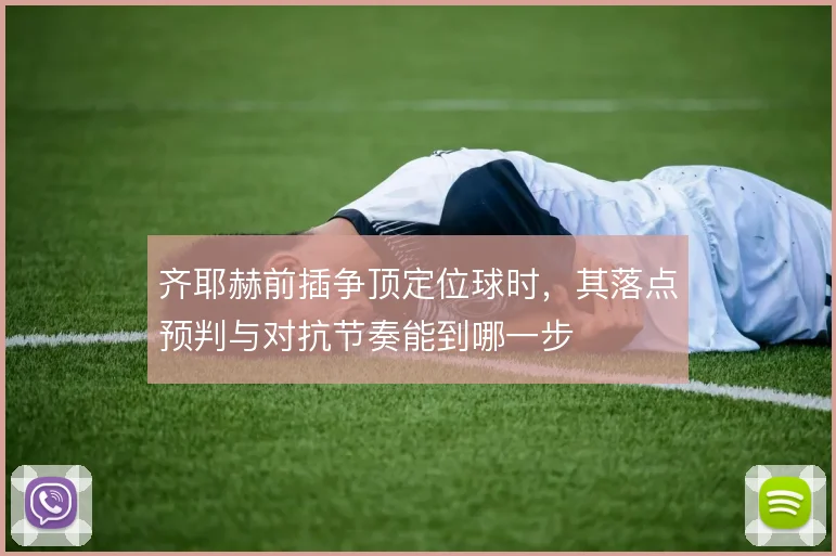 齐耶赫前插争顶定位球时,其落点预判与对抗节奏能到哪一步