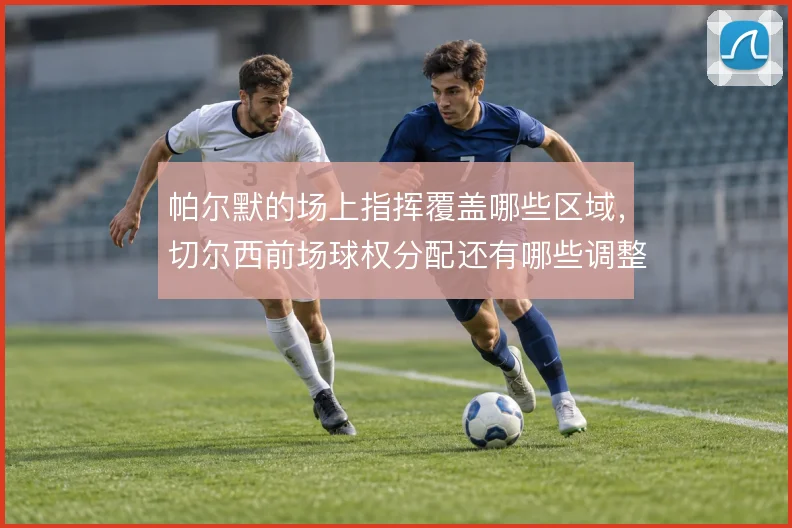 帕尔默的场上指挥覆盖哪些区域，切尔西前场球权分配还有哪些调整余地