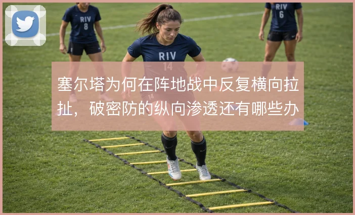 塞尔塔为何在阵地战中反复横向拉扯，破密防的纵向渗透还有哪些办法