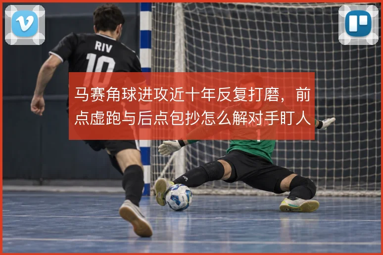 马赛角球进攻近十年反复打磨，前点虚跑与后点包抄怎么解对手盯人