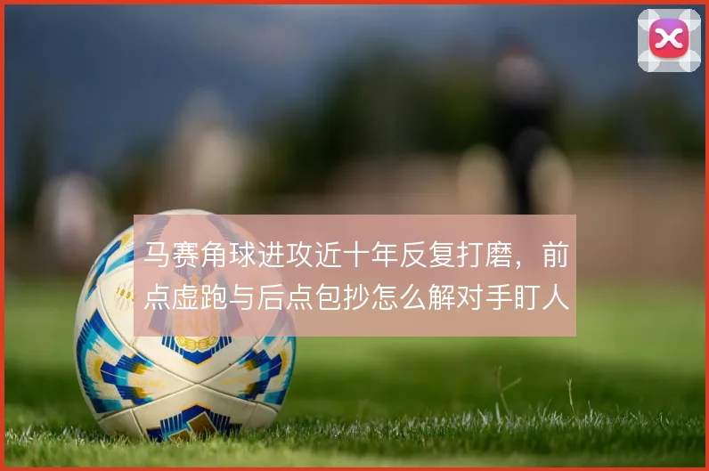 马赛角球进攻近十年反复打磨,前点虚跑与后点包抄怎么解对手盯人