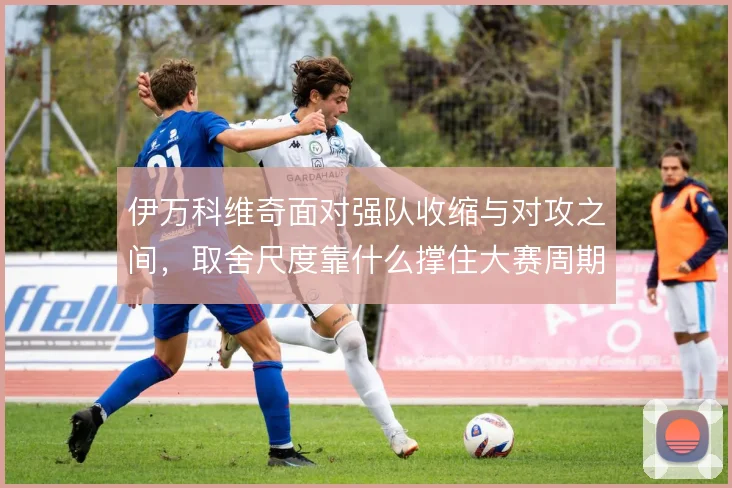 伊万科维奇面对强队收缩与对攻之间，取舍尺度靠什么撑住大赛周期