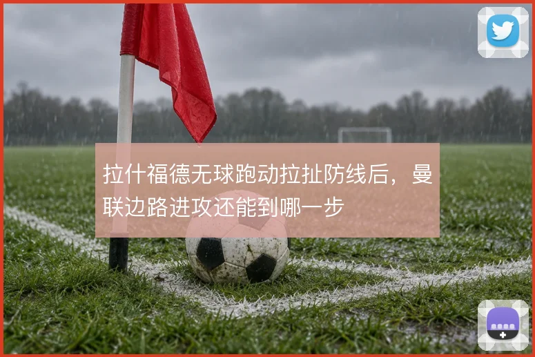 拉什福德无球跑动拉扯防线后，曼联边路进攻还能到哪一步