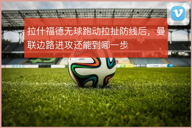 拉什福德无球跑动拉扯防线后，曼联边路进攻还能到哪一步