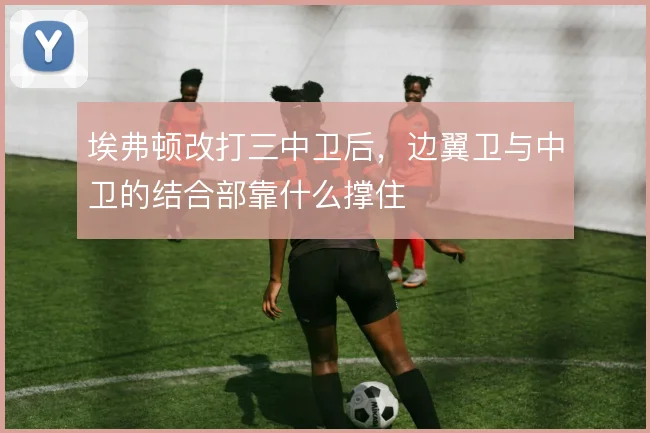埃弗顿改打三中卫后，边翼卫与中卫的结合部靠什么撑住