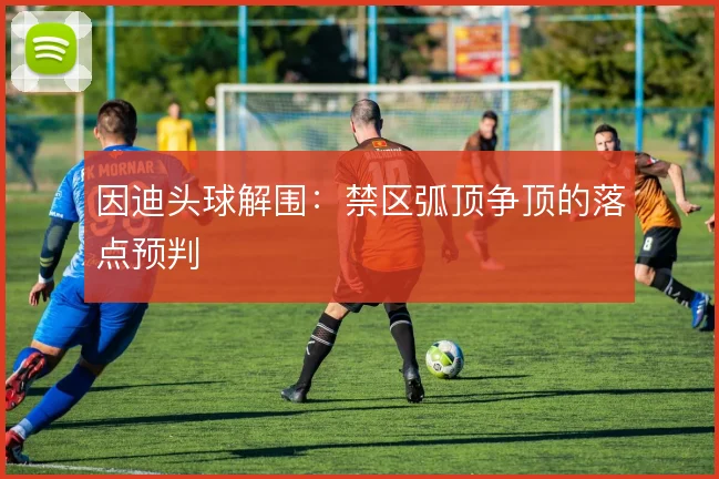 因迪头球解围:禁区弧顶争顶的落点预判