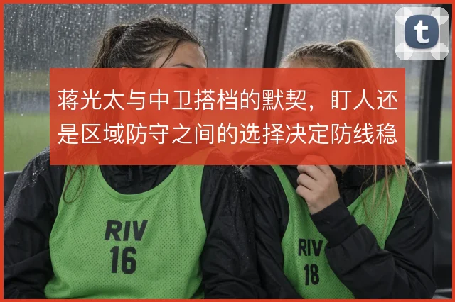蒋光太与中卫搭档的默契,盯人还是区域防守之间的选择决定防线稳定