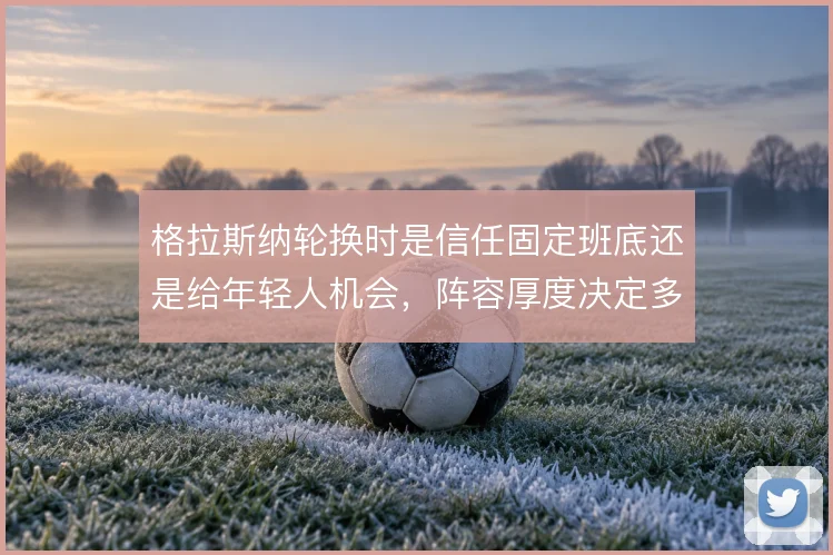 格拉斯纳轮换时是信任固定班底还是给年轻人机会,阵容厚度决定多线取舍