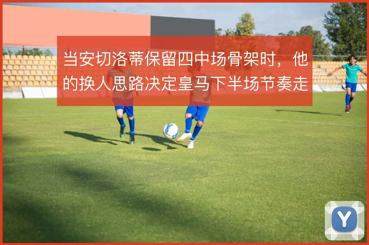 当安切洛蒂保留四中场骨架时,他的换人思路决定皇马下半场节奏走向