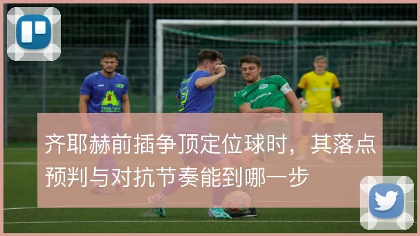 齐耶赫前插争顶定位球时，其落点预判与对抗节奏能到哪一步