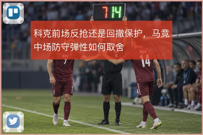 科克前场反抢还是回撤保护,马竞中场防守弹性如何取舍