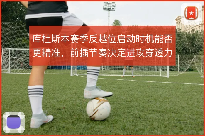 库杜斯本赛季反越位启动时机能否更精准,前插节奏决定进攻穿透力