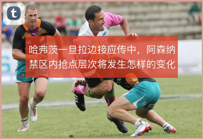 哈弗茨一旦拉边接应传中,阿森纳禁区内抢点层次将发生怎样的变化