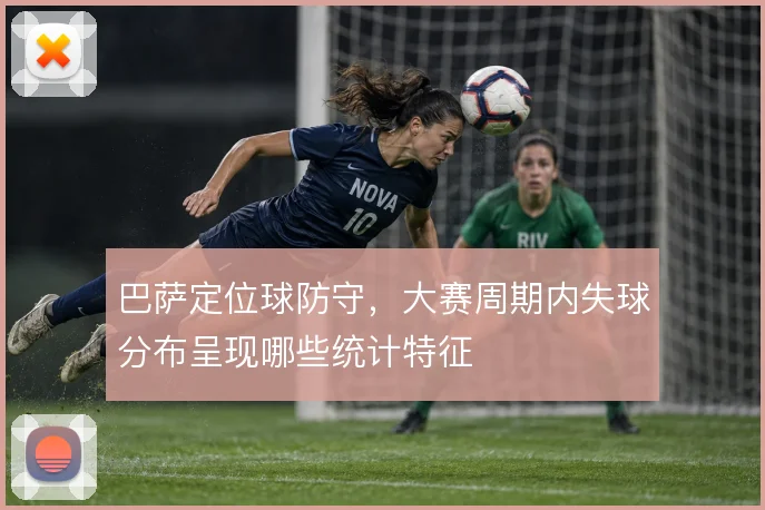 巴萨定位球防守，大赛周期内失球分布呈现哪些统计特征
