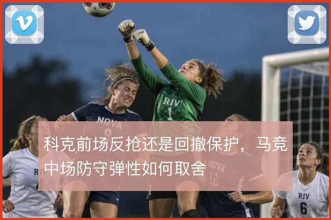 科克前场反抢还是回撤保护，马竞中场防守弹性如何取舍