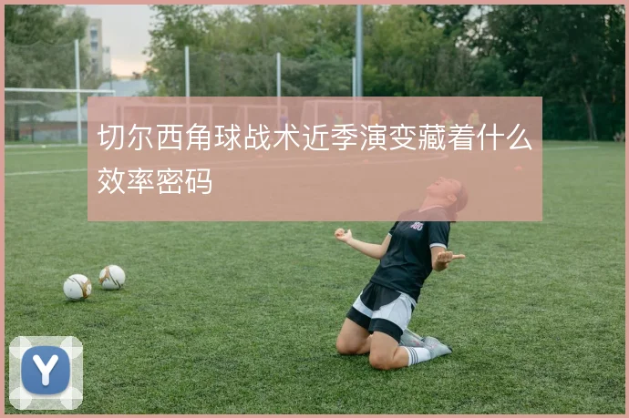 切尔西角球战术近季演变藏着什么效率密码